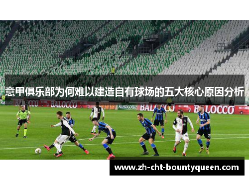 意甲俱乐部为何难以建造自有球场的五大核心原因分析 意甲俱乐部为何难以建造自有球场的五大核心原因分析
