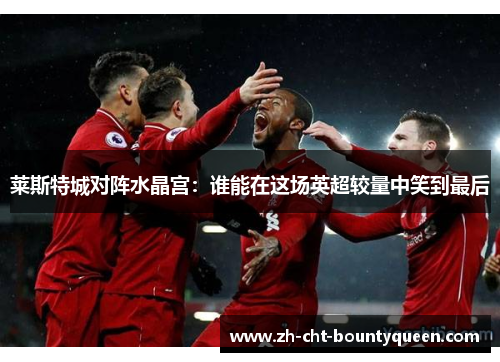 莱斯特城对阵水晶宫:谁能在这场英超较量中笑到最后 莱斯特城对阵水晶宫:谁能在这场英超较量中笑到最后