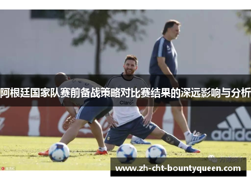 阿根廷国家队赛前备战策略对比赛结果的深远影响与分析 阿根廷国家队赛前备战策略对比赛结果的深远影响与分析