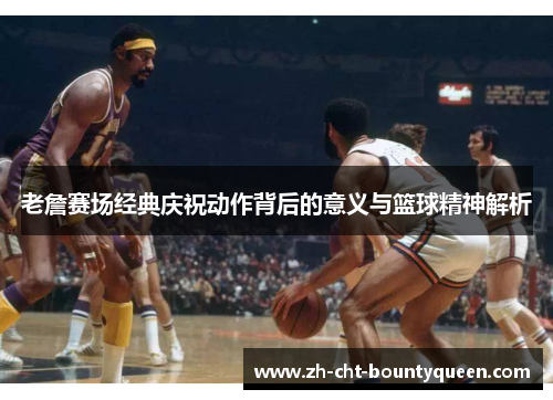 老詹赛场经典庆祝动作背后的意义与篮球精神解析