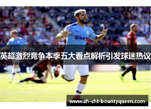 英超激烈竞争本季五大看点解析引发球迷热议 英超激烈竞争本季五大看点解析引发球迷热议