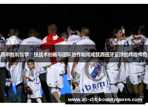 西甲胜利哲学：技战术创新与团队协作如何成就西班牙足球的辉煌传奇