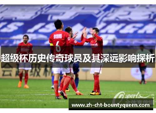 超级杯历史传奇球员及其深远影响探析 超级杯历史传奇球员及其深远影响探析