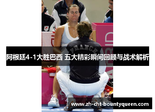 阿根廷4-1大胜巴西 五大精彩瞬间回顾与战术解析 阿根廷4-1大胜巴西 五大精彩瞬间回顾与战术解析