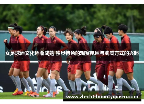 女足球迷文化逐渐成熟 独具特色的观赛氛围与助威方式的兴起