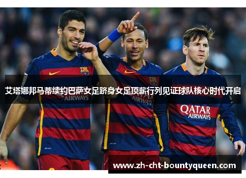 艾塔娜邦马蒂续约巴萨女足跻身女足顶薪行列见证球队核心时代开启