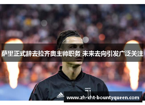 萨里正式辞去拉齐奥主帅职务 未来去向引发广泛关注